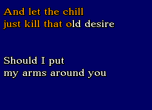 And let the chill
just kill that old desire

Should I put
my arms around you