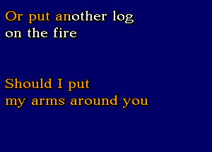 0r put another log
on the fire

Should I put
my arms around you