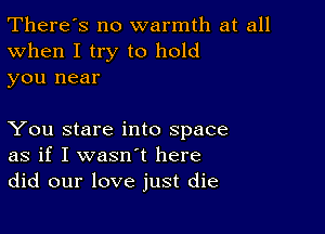 There's no warmth at all
When I try to hold
you near

You stare into space
as if I wasn't here
did our love just die