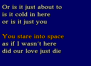 Or is it just about to
is it cold in here
or is it just you

You stare into space
as if I wasn't here
did our love just die