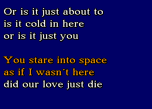 Or is it just about to
is it cold in here
or is it just you

You stare into space
as if I wasn't here
did our love just die