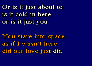 Or is it just about to
is it cold in here
or is it just you

You stare into space
as if I wasn't here
did our love just die