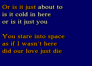 Or is it just about to
is it cold in here
or is it just you

You stare into space
as if I wasn't here
did our love just die