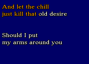 And let the chill
just kill that old desire

Should I put
my arms around you