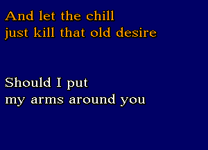 And let the chill
just kill that old desire

Should I put
my arms around you