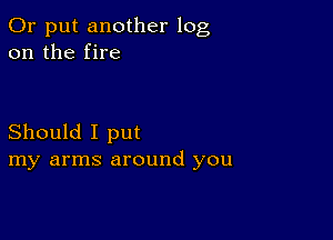 0r put another log
on the fire

Should I put
my arms around you