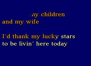 ny children
and my wife

I d thank my lucky stars
to be livin here today