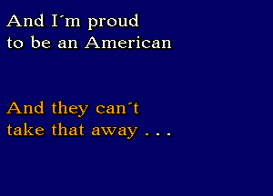 And I'm proud
to be an American

And they can't
take that away . . .