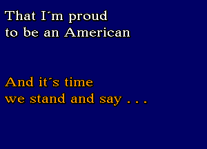 That I'm proud
to be an American

And it's time
we stand and say . . .