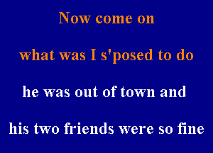 Now come on
What was I s'posed to do
he was out of town and

his two friends were so fine