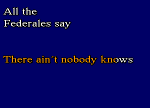 All the
Federales say

There ain't nobody knows