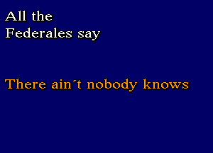 All the
Federales say

There ain't nobody knows