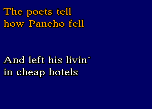 The poets tell
how Pancho fell

And left his livin'
in cheap hotels