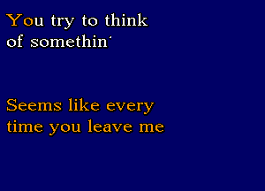 You try to think
of somethin'

Seems like every
time you leave me