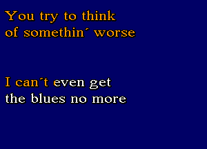 You try to think
of somethiw worse

I can't even get
the blues no more