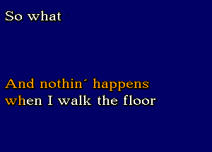 So what

And nothin' happens
When I walk the floor