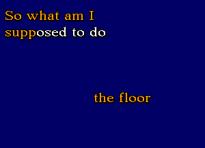 So what am I
supposed to do

the floor