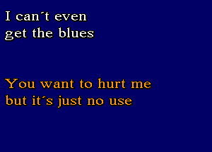 I can't even
get the blues

You want to hurt me
but it's just no use