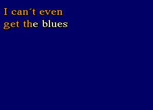 I can't even
get the blues