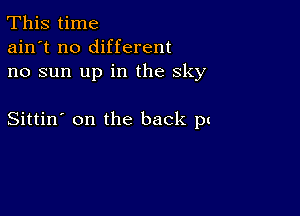 This time
ain't no different
no sun up in the sky

Sittin' on the back pt