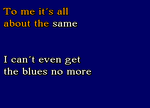 To me it's all
about the same

I can't even get
the blues no more