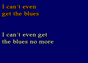 I can't even
get the blues

I can't even get
the blues no more