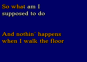 So what am I
supposed to do

And nothin' happens
When I walk the floor