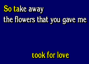 So take away
the flowers that you gave me

took for love