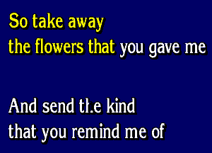 So take away
the flowers that you gave me

And send the kind
that you remind me of