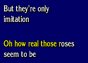 But theyre only
imitation

Oh how real those roses
seem to be