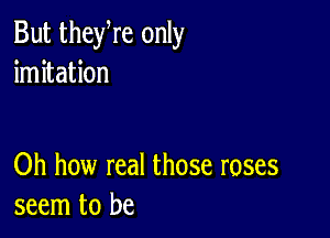 But theyre only
imitation

Oh how real those roses
seem to be