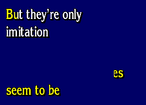 But theyre only
imitation

seem to be