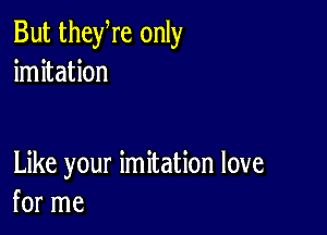 But theyre only
imitation

Like your imitation love
for me