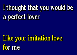 I thought that you would be
a perfect lover

Like your imitation love
for me