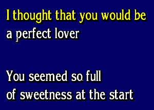 I thought that you would be
a perfect lover

You seemed so. full
of sweetness at the start