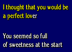 I thought that you would be
a perfect lover

You seemed so. full
of sweetness at the start