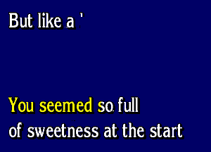 But like a '

You seemed so. full
of sweetness at the start