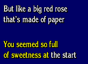 But like a big red rose
thafs made of paper

You seemed so. full
of sweetness at the start