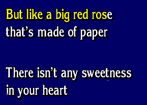 But like a big red rose
thafs made of paper

There ian any sweetness
in your heart