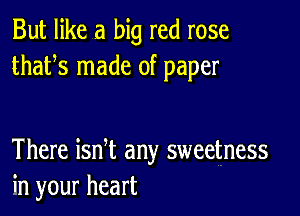 But like a big red rose
thafs made of paper

There ian any sweetness
in your heart