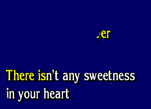 There ian any sweetness
in your heart