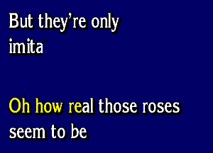 But theyre only
imita

Oh how real those roses
seem to be