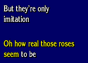 But theyre only
imitation

Oh how real those roses
seem to be