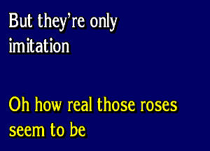 But theyre only
imitation

Oh how real those roses
seem to be