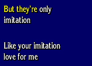 But theyre only
imitation

Like your imitation
love for me