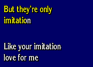 But theyre only
imitation

Like your imitation
love for me