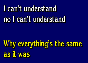 l cadt understand
no I can t understand

Why everythings the same
as it was