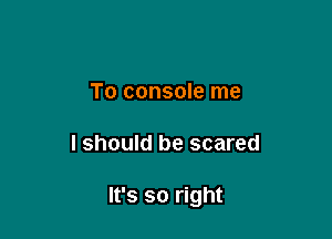 To console me

I should be scared

It's so right