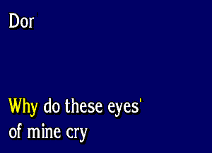 Why do these eyes'
of mine cry