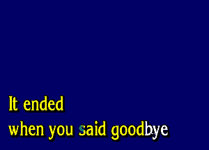 It ended
when you said goodbye